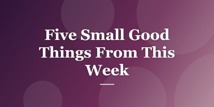 Five Small Good Things From This Week