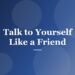 Talk to Yourself Like a Friend