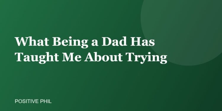 What Being a Dad Has Taught Me About Trying - Positive Phil